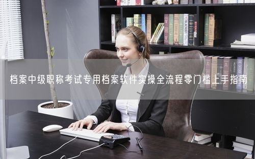 档案中级职称考试专用档案软件实操全流程零门槛上手指南