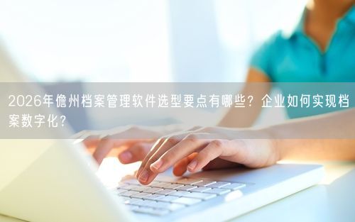 2026年儋州档案管理软件选型要点有哪些？企业如何实现档案数字化？