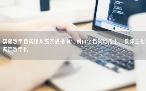 鹤壁数字档案馆系统实战指南：别再让档案堆成山，教你三招搞定数字化