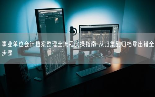 事业单位会计档案整理全流程实操指南 从归集到归档零出错全步骤