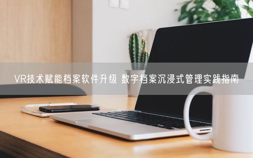 VR技术赋能档案软件升级 数字档案沉浸式管理实践指南