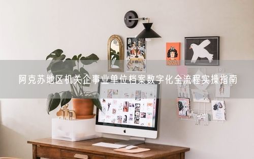 阿克苏地区机关企事业单位档案数字化全流程实操指南