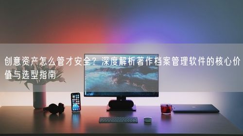 创意资产怎么管才安全？深度解析著作档案管理软件的核心价值与选型指南