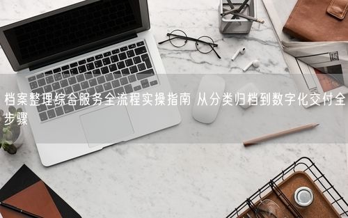 档案整理综合服务全流程实操指南 从分类归档到数字化交付全步骤