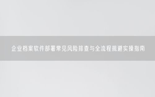 企业档案软件部署常见风险排查与全流程规避实操指南