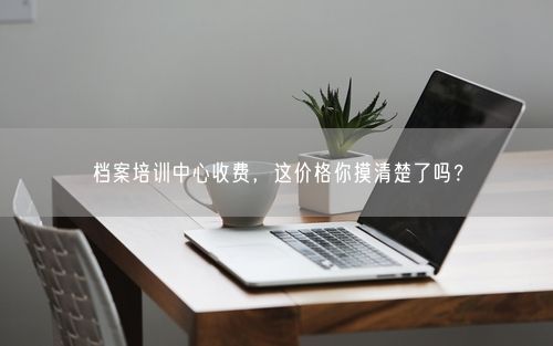 档案培训中心收费，这价格你摸清楚了吗？