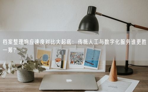 档案整理响应速度对比大起底：传统人工与数字化服务谁更胜一筹？