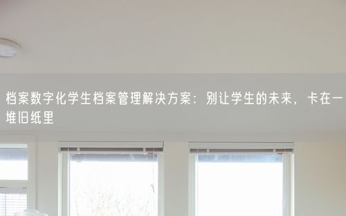 档案数字化学生档案管理解决方案：别让学生的未来，卡在一堆旧纸里