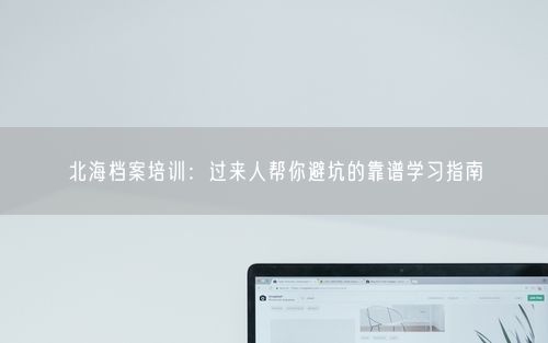 北海档案培训：过来人帮你避坑的靠谱学习指南
