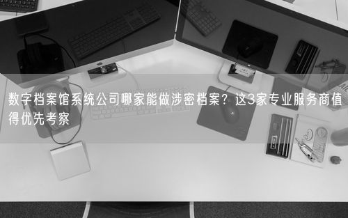 数字档案馆系统公司哪家能做涉密档案？这3家专业服务商值得优先考察