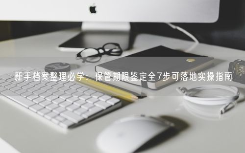 新手档案整理必学：保管期限鉴定全7步可落地实操指南