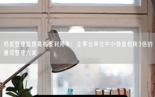 档案整理能提高档案利用率！企事业单位中小微查档快3倍的通用整理方案