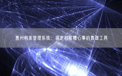 惠州档案管理系统：搞定档案糟心事的靠谱工具