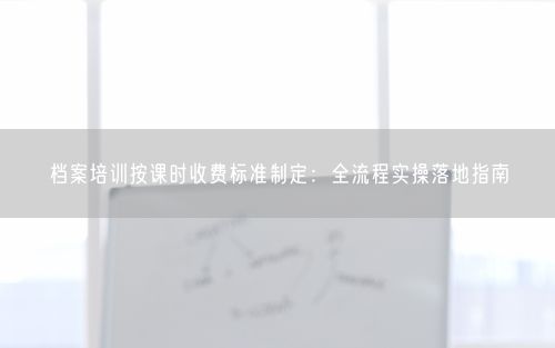 档案培训按课时收费标准制定：全流程实操落地指南