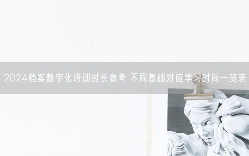2024档案数字化培训时长参考 不同基础对应学习时间一览表