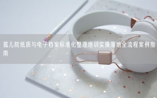 孤儿院纸质与电子档案标准化整理培训实操落地全流程案例指南