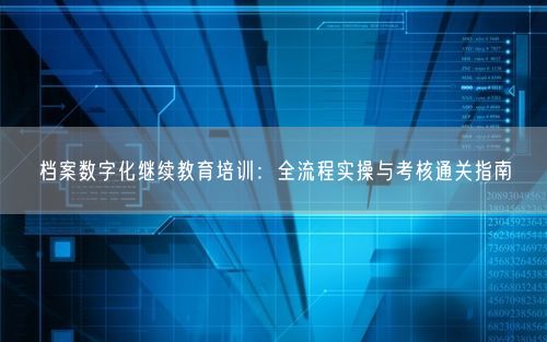 档案数字化继续教育培训：全流程实操与考核通关指南