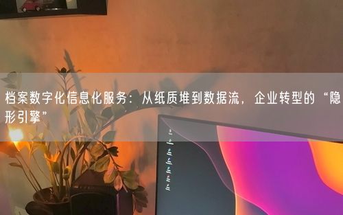 档案数字化信息化服务：从纸质堆到数据流，企业转型的“隐形引擎”