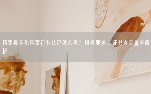档案数字化档案行业认证怎么考？报考要求、证书含金量全解析