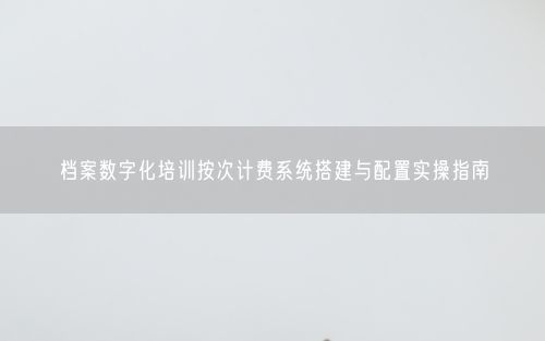档案数字化培训按次计费系统搭建与配置实操指南