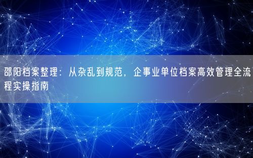 邵阳档案整理：从杂乱到规范，企事业单位档案高效管理全流程实操指南