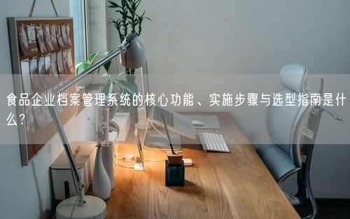 食品企业档案管理系统的核心功能、实施步骤与选型指南是什么？