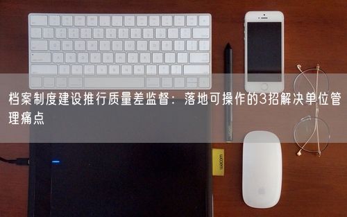 档案制度建设推行质量差监督：落地可操作的3招解决单位管理痛点