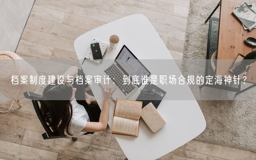 档案制度建设与档案审计：到底谁是职场合规的定海神针？