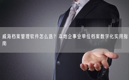 威海档案管理软件怎么选？本地企事业单位档案数字化实用指南