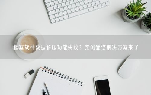档案软件数据解压功能失败？亲测靠谱解决方案来了