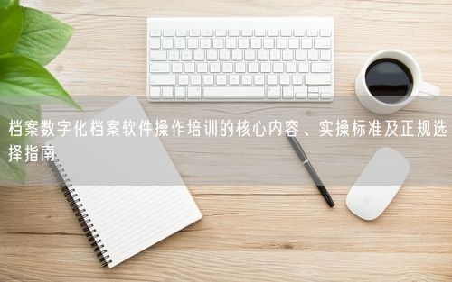 档案数字化档案软件操作培训的核心内容、实操标准及正规选择指南