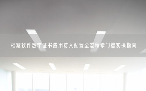 档案软件数字证书应用接入配置全流程零门槛实操指南