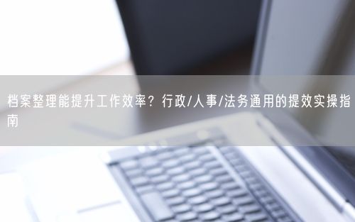 档案整理能提升工作效率？行政/人事/法务通用的提效实操指南