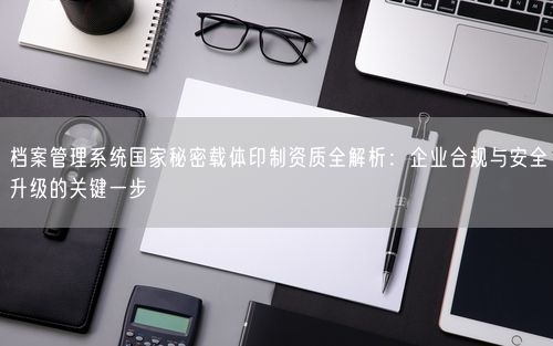 档案管理系统国家秘密载体印制资质全解析：企业合规与安全升级的关键一步