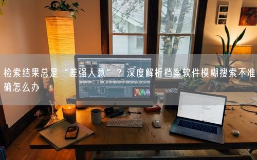 检索结果总是“差强人意”？深度解析档案软件模糊搜索不准确怎么办