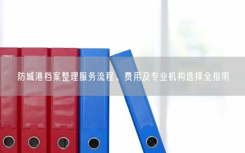 防城港档案整理服务流程、费用及专业机构选择全指南