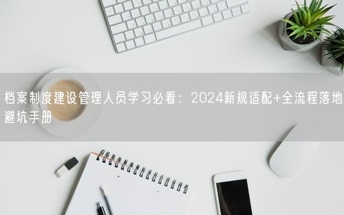 档案制度建设管理人员学习必看：2024新规适配+全流程落地避坑手册