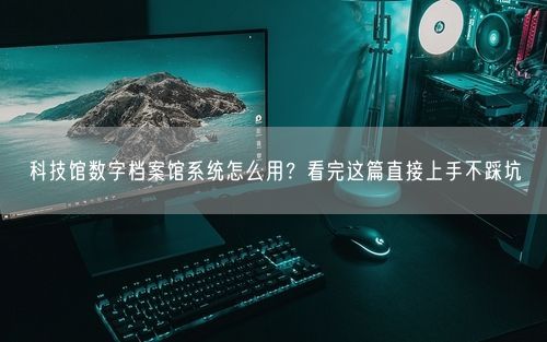 科技馆数字档案馆系统怎么用？看完这篇直接上手不踩坑