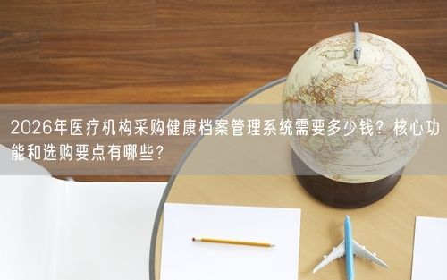 2026年医疗机构采购健康档案管理系统需要多少钱？核心功能和选购要点有哪些？