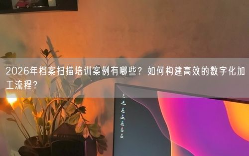 2026年档案扫描培训案例有哪些？如何构建高效的数字化加工流程？