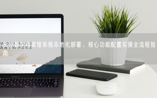 长沙数字档案馆系统本地化部署、核心功能配置实操全流程指南
