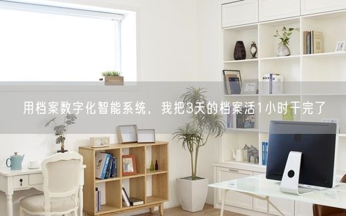 用档案数字化智能系统，我把3天的档案活1小时干完了