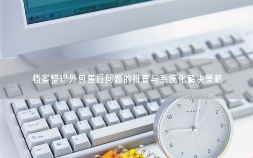 档案整理外包售后问题的排查与系统化解决策略