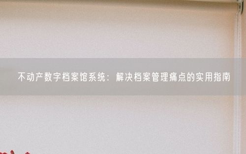 不动产数字档案馆系统：解决档案管理痛点的实用指南