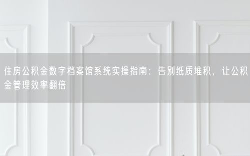 住房公积金数字档案馆系统实操指南：告别纸质堆积，让公积金管理效率翻倍