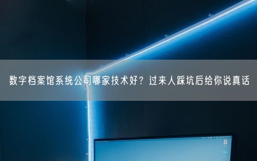数字档案馆系统公司哪家技术好？过来人踩坑后给你说真话