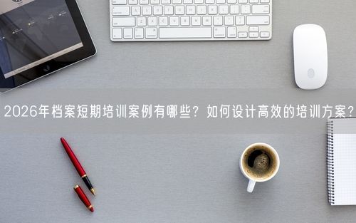 2026年档案短期培训案例有哪些？如何设计高效的培训方案？