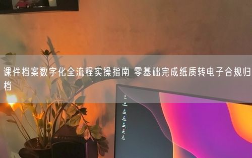 课件档案数字化全流程实操指南 零基础完成纸质转电子合规归档