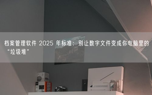 档案管理软件 2025 年标准：别让数字文件变成你电脑里的“垃圾堆”