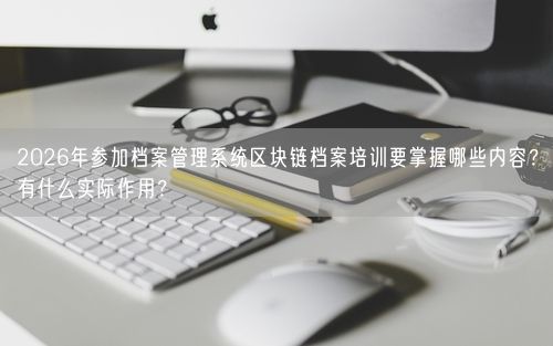2026年参加档案管理系统区块链档案培训要掌握哪些内容？有什么实际作用？